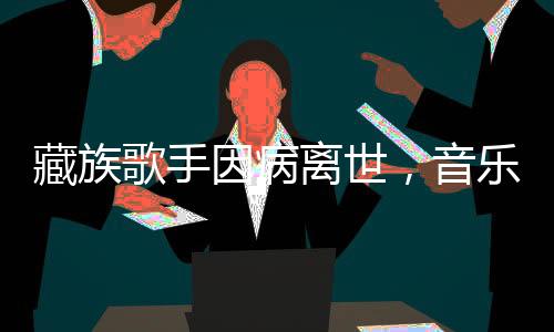 藏族歌手因病離世，音樂界痛失璀璨之星
