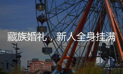 藏族婚禮，新人全身掛滿金飾蜜蠟，璀璨閃耀的浪漫瞬間