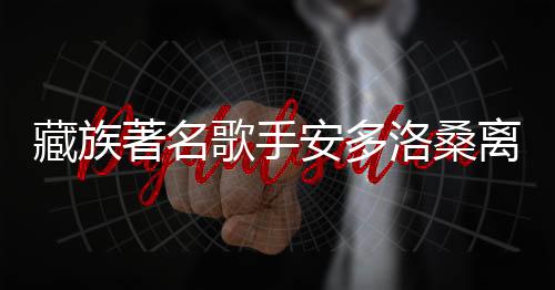 藏族著名歌手安多洛桑離世，享年XX歲，引發(fā)社會(huì)關(guān)注與悼念