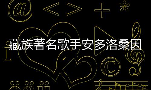 藏族著名歌手安多洛桑因病離世，音樂(lè)界痛失巨星