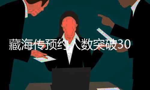 藏海傳預(yù)約人數(shù)突破300萬大關(guān)，引領(lǐng)新一輪文化熱潮
