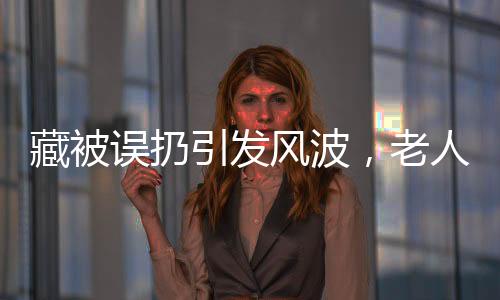 藏被誤扔引發(fā)風波，老人驚坐病床，背后故事引人深思