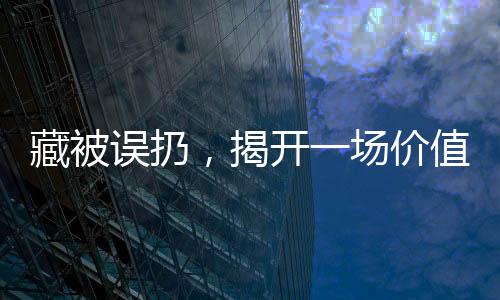 藏被誤扔，揭開一場價值15萬的巨大遺憾事件