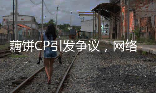 藕餅CP引發(fā)爭議，網(wǎng)絡熱議背后的情感投資與道德倫理挑戰(zhàn)