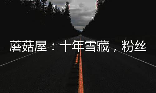 蘑菇屋：十年雪藏，粉絲成年了！