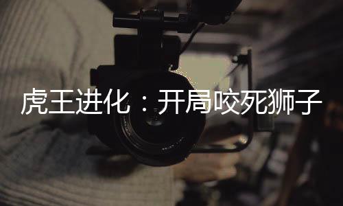 虎王進化：開局咬死獅子！