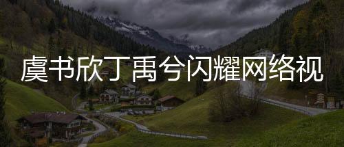 虞書欣丁禹兮閃耀網(wǎng)絡(luò)視聽盛典，共舞寄明月引爆全場