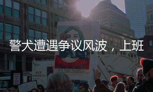 警犬遭遇爭議風(fēng)波，上班時刻的奇特行為引發(fā)關(guān)注