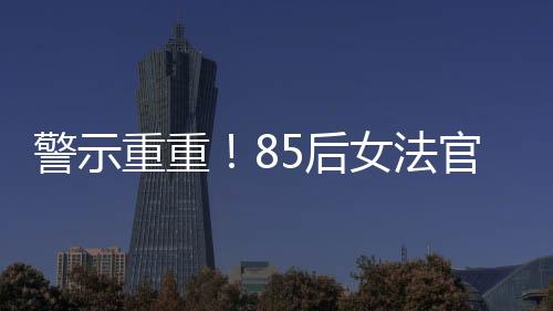 警示重重！85后女法官被開除公職，知法犯法事件深度剖析