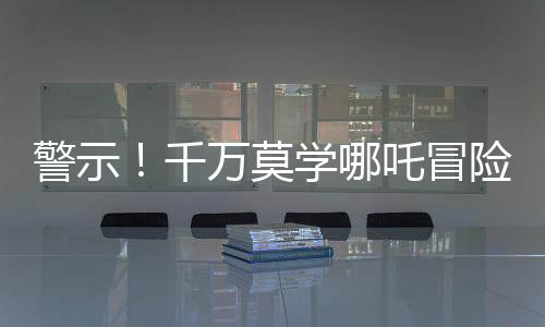 警示！千萬莫學(xué)哪吒冒險(xiǎn)涉足土撥鼠收取業(yè)