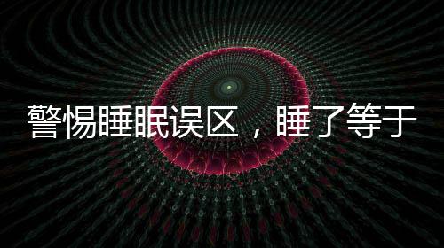 警惕睡眠誤區(qū)，睡了等于沒(méi)睡，睡眠危害大于熬夜