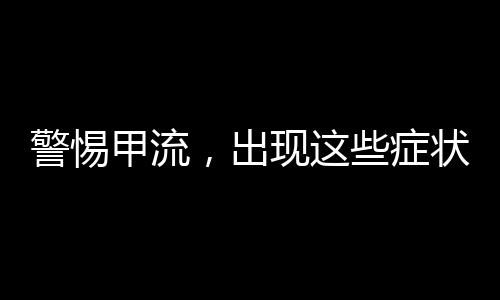 警惕甲流，出現(xiàn)這些癥狀，請立即就醫(yī)