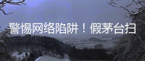警惕網(wǎng)絡陷阱！假茅臺掃碼真謎團揭秘