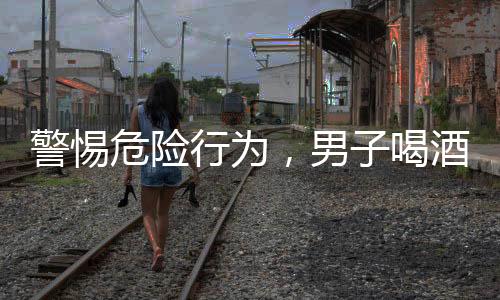 警惕危險行為，男子喝酒前吃藥導(dǎo)致緊急搶救