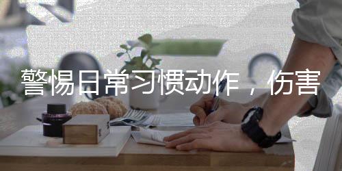 警惕日常習(xí)慣動(dòng)作，傷害眼睛的隱形殺手