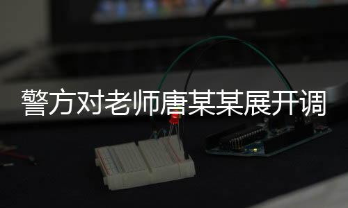 警方對老師唐某某展開調查，事件背景、進展及影響