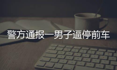 警方通報一男子逼停前車并毆打乘客事件，違法行為受到法律嚴(yán)懲
