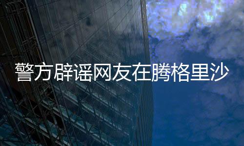 警方辟謠網(wǎng)友在騰格里沙漠遭性侵事件，真相調(diào)查與澄清