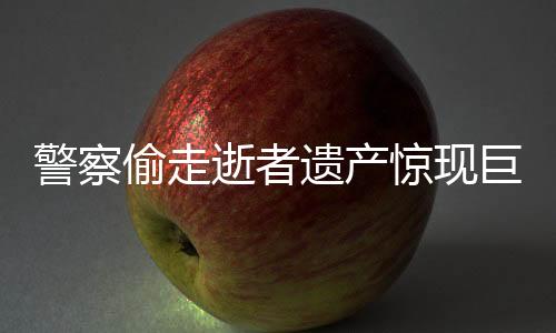 警察偷走逝者遺產驚現(xiàn)巨額財產內幕揭秘
