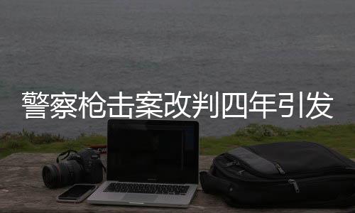 警察槍擊案改判四年引發(fā)社會關(guān)注