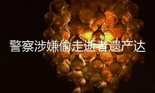 警察涉嫌偷走逝者遺產(chǎn)達(dá)三千萬(wàn)元，社會(huì)正義亟待加強(qiáng)維護(hù)