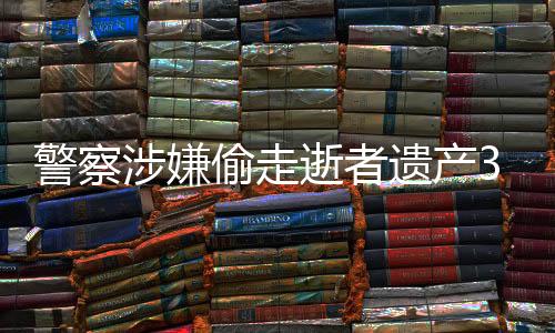 警察涉嫌偷走逝者遺產3000萬，引發(fā)社會廣泛關注