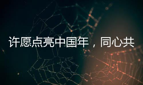 許愿點(diǎn)亮中國(guó)年，同心共筑家國(guó)夢(mèng)