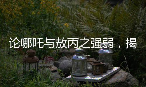 論哪吒與敖丙之強(qiáng)弱，揭秘神秘角色鰲拜的奧義