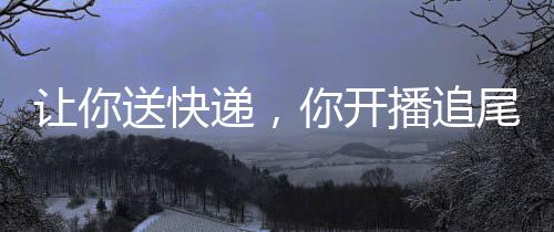 讓你送快遞，你開(kāi)播追尾楊蜜？