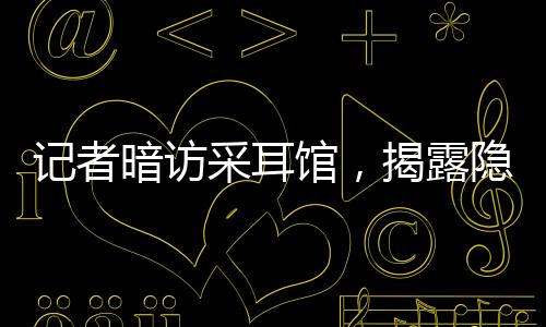 記者暗訪采耳館，揭露隱藏的大量擦邊服務現(xiàn)象