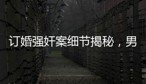 訂婚強(qiáng)奸案細(xì)節(jié)揭秘，男方家屬要求退還彩禮背后的真相