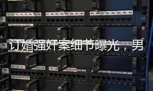 訂婚強奸案細節(jié)曝光，男方父親發(fā)長文揭露事件真相