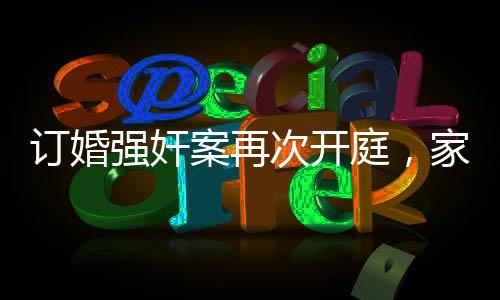 訂婚強(qiáng)奸案再次開(kāi)庭，家屬堅(jiān)持無(wú)罪立場(chǎng)