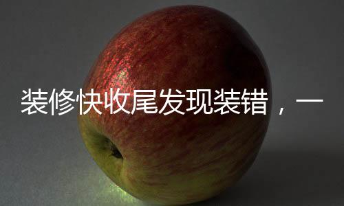 裝修快收尾發(fā)現(xiàn)裝錯(cuò)，一個(gè)家庭的經(jīng)歷與反思