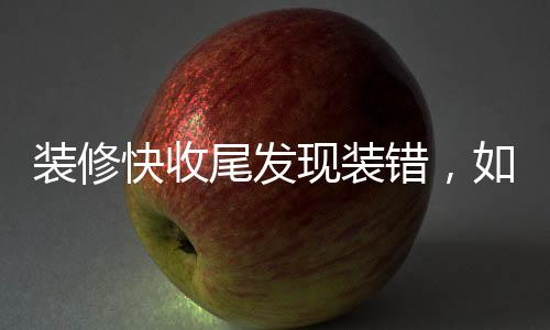 裝修快收尾發(fā)現(xiàn)裝錯，如何應(yīng)對與避免此類問題