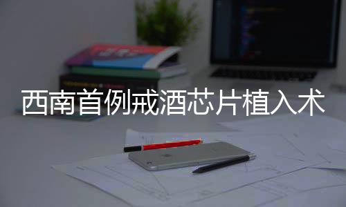 西南首例戒酒芯片植入術(shù)成功實(shí)施，開啟戒酒新篇章
