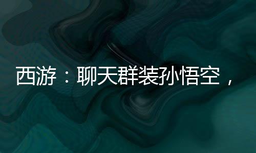 西游：聊天群裝孫悟空，群友狂舔