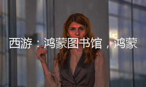 西游：鴻蒙圖書館，鴻蒙排行榜！