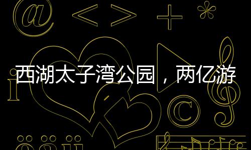 西湖太子灣公園，兩億游客共繪的旅游勝地，一億人共享的美好時(shí)光