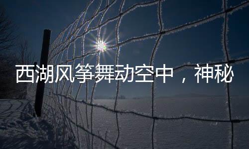 西湖風(fēng)箏舞動(dòng)空中，神秘人物現(xiàn)身背景竟?fàn)砍稐顑缗c旅行故事