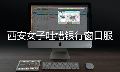 西安女子吐槽銀行窗口服務問題，八個窗口六個閑置，服務質(zhì)量待提升