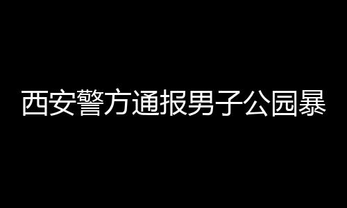 西安警方通報男子公園暴露隱私部位事件，細節(jié)披露，公眾關(guān)注