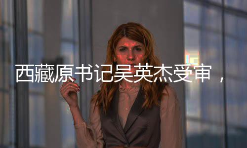 西藏原書記吳英杰受審，涉案金額高達3.43億