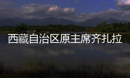西藏自治區(qū)原主席齊扎拉被查，掀起反腐風(fēng)暴的深水區(qū)重磅消息