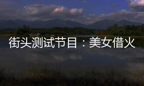 街頭測(cè)試節(jié)目：美女借火被我怒斥