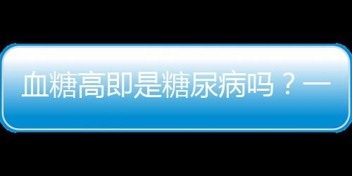 血糖高即是糖尿病嗎？一文深度解讀血糖與糖尿病關(guān)系