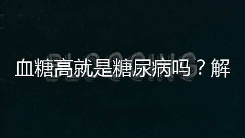 血糖高就是糖尿病嗎？解析血糖與糖尿病的關(guān)系