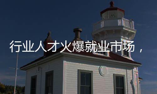 行業(yè)人才火爆就業(yè)市場，哪些行業(yè)人才需求持續(xù)增長