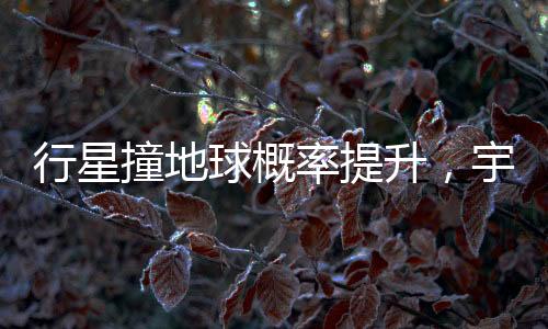 行星撞地球概率提升，宇宙中的潛在威脅與人類的應(yīng)對(duì)策略