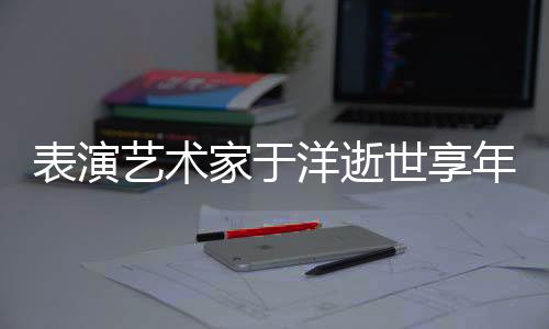 表演藝術(shù)家于洋逝世享年95歲，一生的藝術(shù)之路